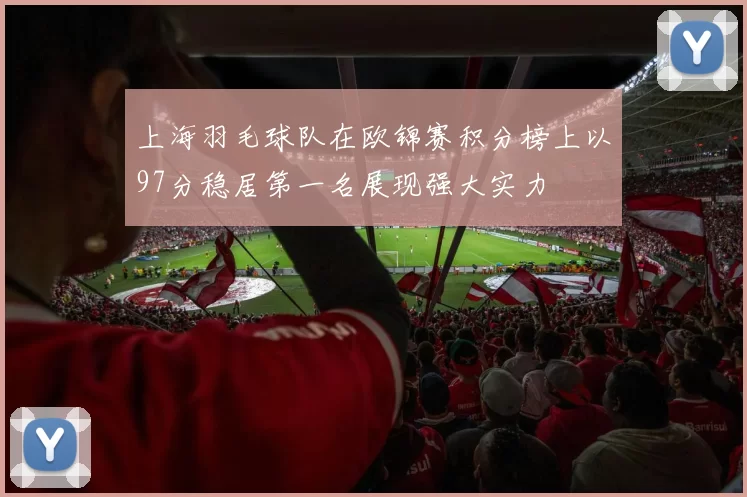 上海羽毛球队在欧锦赛积分榜上以97分稳居第一名展现强大实力