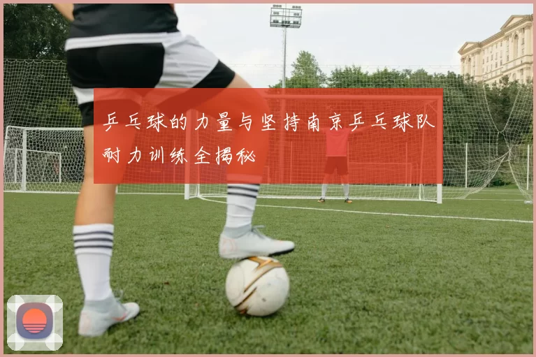 乒乓球的力量与坚持南京乒乓球队耐力训练全揭秘