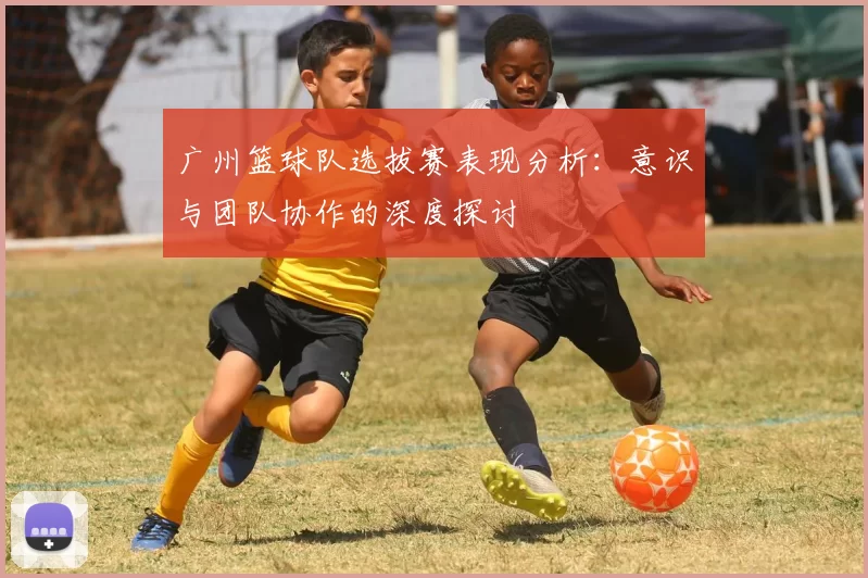 广州篮球队选拔赛表现分析：意识与团队协作的深度探讨