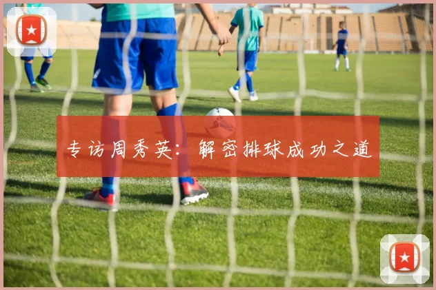 专访周秀英：解密排球成功之道