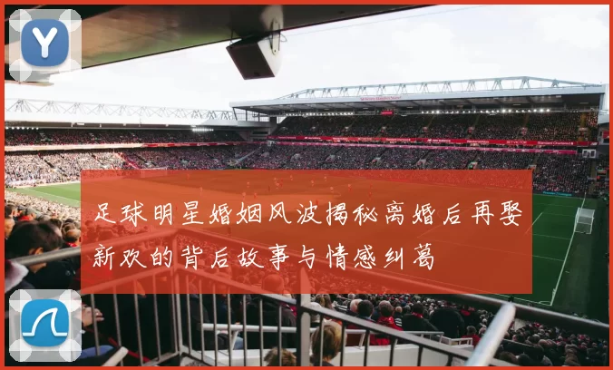 足球明星婚姻风波揭秘离婚后再娶新欢的背后故事与情感纠葛