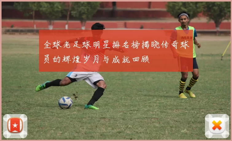 全球老足球明星排名榜揭晓传奇球员的辉煌岁月与成就回顾