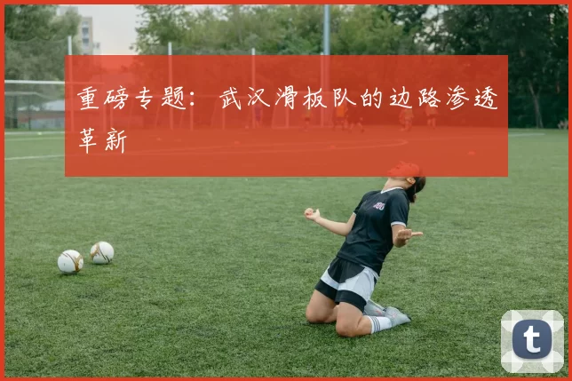 重磅专题：武汉滑板队的边路渗透革新